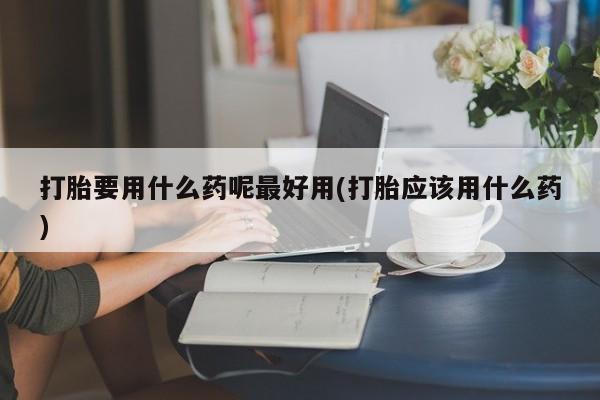 打胎药全国包邮购买联系方式微信打胎要用什么药呢最好用(打胎应该用什么药)