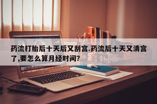 打胎药全国包邮购买联系方式微信药流打胎后十天后又刮宫.药流后十天又清宫了,要怎么算月经时间？