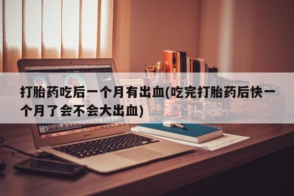 打胎药全国包邮购买联系方式微信打胎药吃后一个月有出血(吃完打胎药后快一个月了会不会大出血)