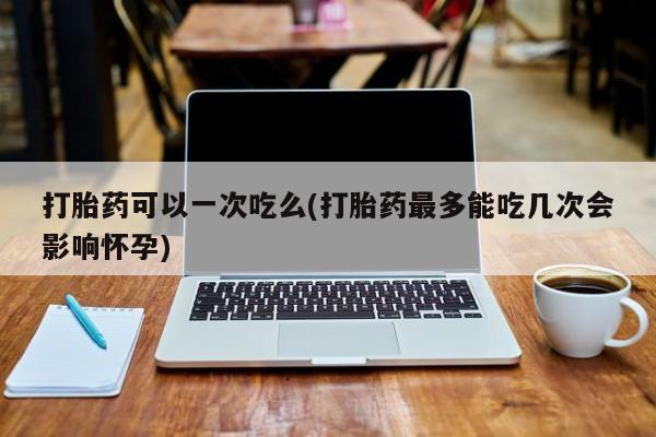 打胎药全国包邮购买联系方式微信打胎药可以一次吃么(打胎药最多能吃几次会影响怀孕)