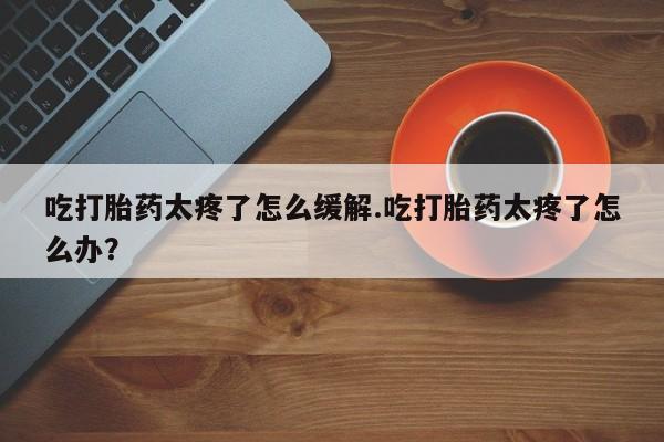 打胎药全国包邮购买联系方式微信吃打胎药太疼了怎么缓解.吃打胎药太疼了怎么办？