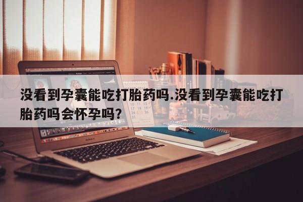 打胎药全国包邮购买联系方式微信没看到孕囊能吃打胎药吗.没看到孕囊能吃打胎药吗会怀孕吗?